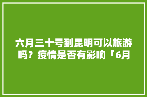 六月三十号到昆明可以旅游吗？疫情是否有影响「6月云南旅游攻略4天」 六月三十号到昆明可以旅游吗？疫情是否有影响「6月云南旅游攻略4天」 时尚穿搭