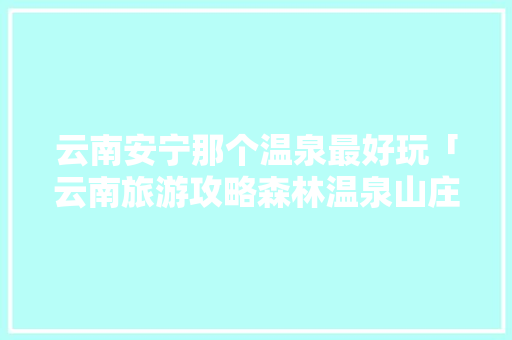 云南安宁那个温泉最好玩「云南旅游攻略森林温泉山庄」 云南安宁那个温泉最好玩「云南旅游攻略森林温泉山庄」 美食菜谱
