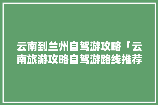 云南到兰州自驾游攻略「云南旅游攻略自驾游路线推荐」 云南到兰州自驾游攻略「云南旅游攻略自驾游路线推荐」 美食菜谱