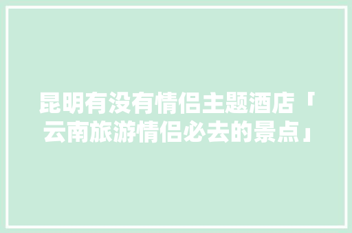 昆明有没有情侣主题酒店「云南旅游情侣必去的景点」 昆明有没有情侣主题酒店「云南旅游情侣必去的景点」 旅游攻略