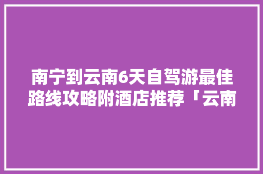 南宁到云南6天自驾游最佳路线攻略附酒店推荐「云南旅游攻略带图片高清」 南宁到云南6天自驾游最佳路线攻略附酒店推荐「云南旅游攻略带图片高清」 健康母婴