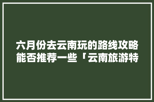 六月份去云南玩的路线攻略能否推荐一些「云南旅游特色景点」 六月份去云南玩的路线攻略能否推荐一些「云南旅游特色景点」 美食菜谱
