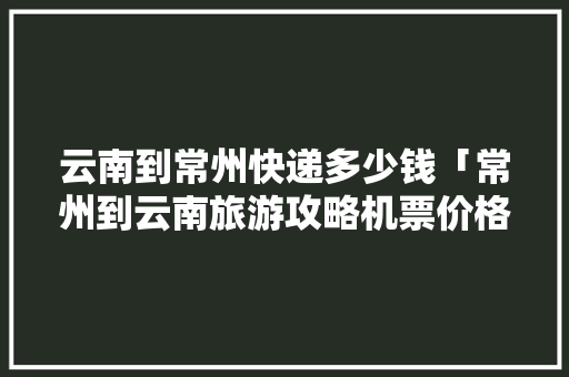 云南到常州快递多少钱「常州到云南旅游攻略机票价格」 云南到常州快递多少钱「常州到云南旅游攻略机票价格」 时尚穿搭