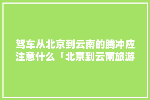 驾车从北京到云南的腾冲应注意什么「北京到云南旅游攻略春节路线」 驾车从北京到云南的腾冲应注意什么「北京到云南旅游攻略春节路线」 汽车常识