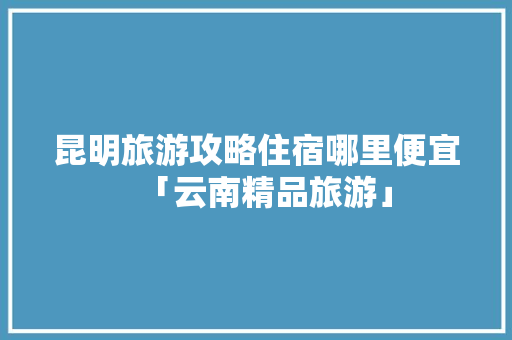 昆明旅游攻略住宿哪里便宜「云南精品旅游」 昆明旅游攻略住宿哪里便宜「云南精品旅游」 时尚穿搭