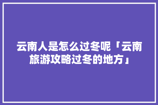 云南人是怎么过冬呢「云南旅游攻略过冬的地方」 云南人是怎么过冬呢「云南旅游攻略过冬的地方」 时尚穿搭