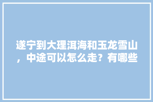 遂宁到大理洱海和玉龙雪山，中途可以怎么走？有哪些好玩的地方「资阳去云南旅游景点攻略图」 遂宁到大理洱海和玉龙雪山，中途可以怎么走？有哪些好玩的地方「资阳去云南旅游景点攻略图」 教育法律