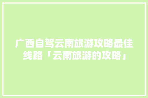 广西自驾云南旅游攻略最佳线路「云南旅游的攻略」 广西自驾云南旅游攻略最佳线路「云南旅游的攻略」 汽车常识