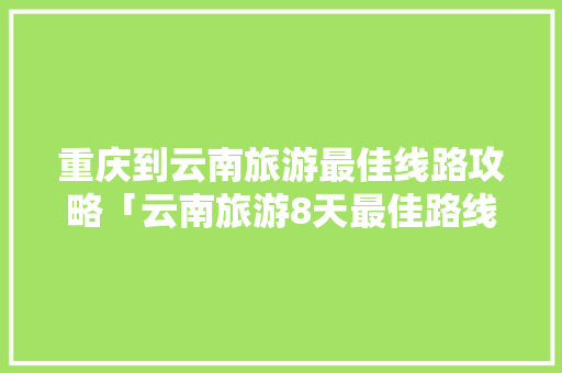 重庆到云南旅游最佳线路攻略「云南旅游8天最佳路线」 重庆到云南旅游最佳线路攻略「云南旅游8天最佳路线」 美食菜谱