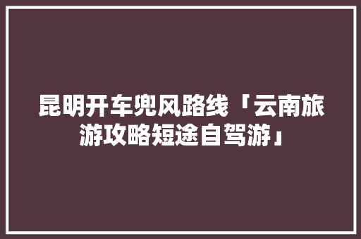 昆明开车兜风路线「云南旅游攻略短途自驾游」 昆明开车兜风路线「云南旅游攻略短途自驾游」 汽车常识