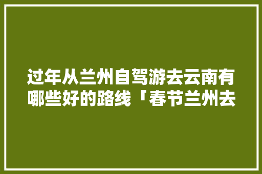 过年从兰州自驾游去云南有哪些好的路线「春节兰州去云南旅游攻略图」 过年从兰州自驾游去云南有哪些好的路线「春节兰州去云南旅游攻略图」 手机电脑