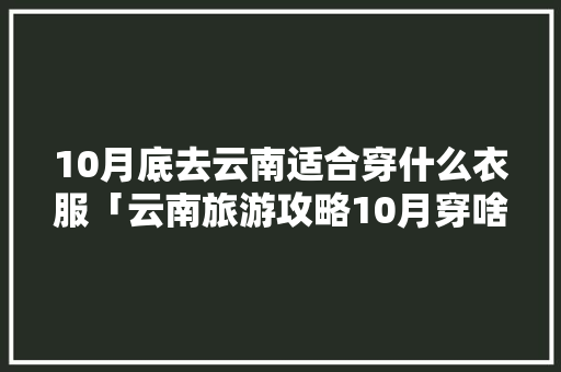 10月底去云南适合穿什么衣服「云南旅游攻略10月穿啥衣服好看」 10月底去云南适合穿什么衣服「云南旅游攻略10月穿啥衣服好看」 美食菜谱