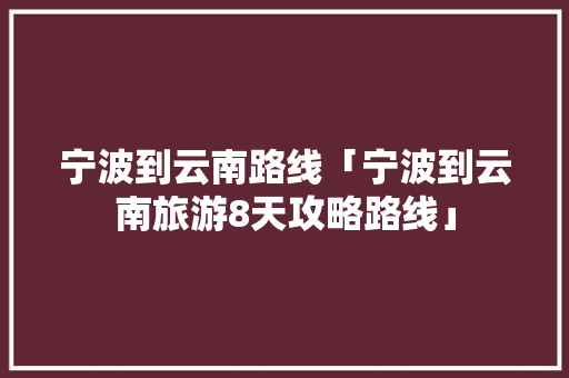 宁波到云南路线「宁波到云南旅游8天攻略路线」 宁波到云南路线「宁波到云南旅游8天攻略路线」 教育法律