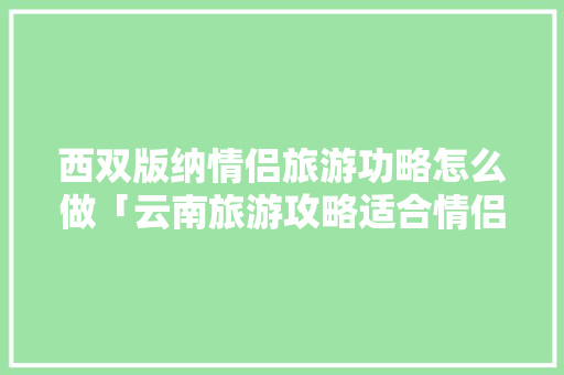 西双版纳情侣旅游功略怎么做「云南旅游攻略适合情侣的地方」 西双版纳情侣旅游功略怎么做「云南旅游攻略适合情侣的地方」 教育法律