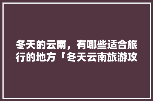 冬天的云南，有哪些适合旅行的地方「冬天云南旅游攻略必去景点」 冬天的云南，有哪些适合旅行的地方「冬天云南旅游攻略必去景点」 健康母婴