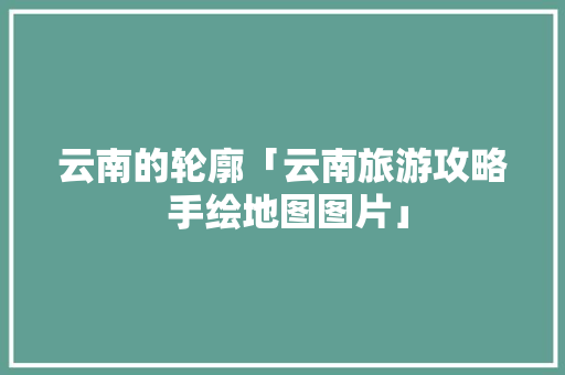 云南的轮廓「云南旅游攻略 手绘地图图片」 云南的轮廓「云南旅游攻略 手绘地图图片」 美食菜谱