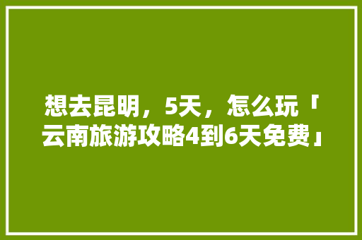 想去昆明，5天，怎么玩「云南旅游攻略4到6天免费」 想去昆明，5天，怎么玩「云南旅游攻略4到6天免费」 美食菜谱