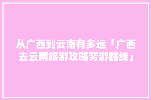 从广西到云南有多远「广西去云南旅游攻略穷游路线」 从广西到云南有多远「广西去云南旅游攻略穷游路线」 美食菜谱