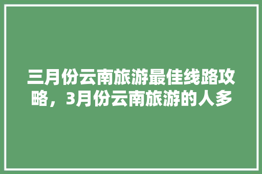 三月份云南旅游最佳线路攻略，3月份云南旅游的人多吗「云南旅游的路线攻略图片」 三月份云南旅游最佳线路攻略，3月份云南旅游的人多吗「云南旅游的路线攻略图片」 时尚穿搭