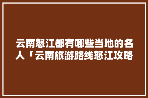云南怒江都有哪些当地的名人「云南旅游路线怒江攻略图」 云南怒江都有哪些当地的名人「云南旅游路线怒江攻略图」 汽车常识