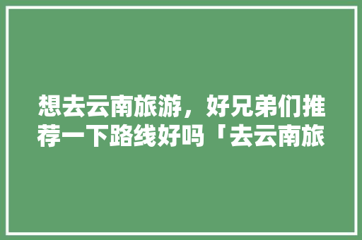 想去云南旅游，好兄弟们推荐一下路线好吗「去云南旅游最佳线路攻略图」 想去云南旅游，好兄弟们推荐一下路线好吗「去云南旅游最佳线路攻略图」 美食菜谱