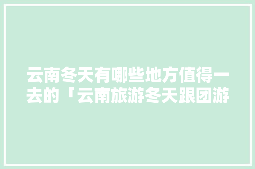 云南冬天有哪些地方值得一去的「云南旅游冬天跟团游攻略大全」 云南冬天有哪些地方值得一去的「云南旅游冬天跟团游攻略大全」 教育法律