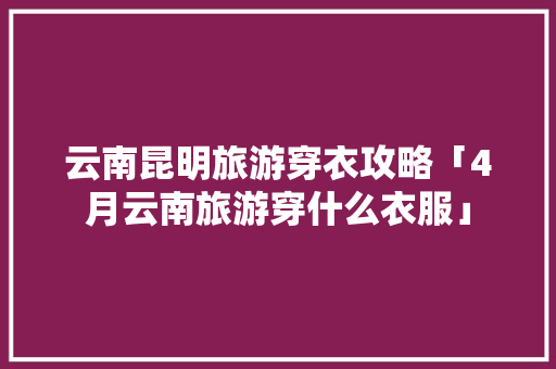 云南昆明旅游穿衣攻略「4月云南旅游穿什么衣服」 云南昆明旅游穿衣攻略「4月云南旅游穿什么衣服」 美食菜谱