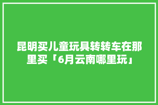 昆明买儿童玩具转转车在那里买「6月云南哪里玩」 昆明买儿童玩具转转车在那里买「6月云南哪里玩」 时尚穿搭