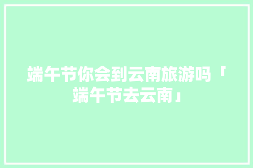 端午节你会到云南旅游吗「端午节去云南」 端午节你会到云南旅游吗「端午节去云南」 手机电脑