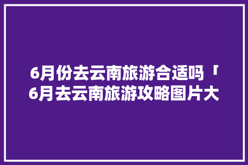 6月份去云南旅游合适吗「6月去云南旅游攻略图片大全」 6月份去云南旅游合适吗「6月去云南旅游攻略图片大全」 手机电脑