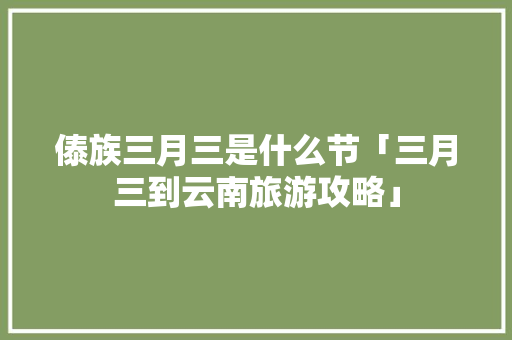 傣族三月三是什么节「三月三到云南旅游攻略」 傣族三月三是什么节「三月三到云南旅游攻略」 教育法律