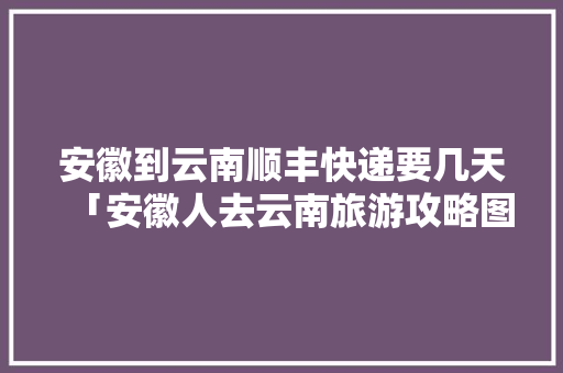 安徽到云南顺丰快递要几天「安徽人去云南旅游攻略图」 安徽到云南顺丰快递要几天「安徽人去云南旅游攻略图」 美食菜谱