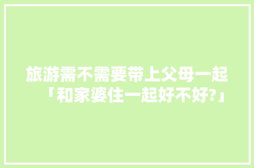 旅游需不需要带上父母一起「和家婆住一起好不好?」 旅游需不需要带上父母一起「和家婆住一起好不好?」 时尚穿搭