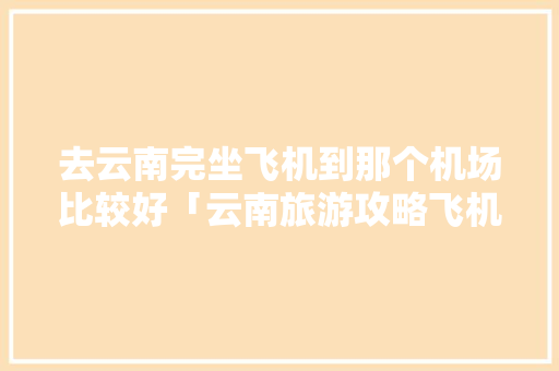 去云南完坐飞机到那个机场比较好「云南旅游攻略飞机直达哪里」 去云南完坐飞机到那个机场比较好「云南旅游攻略飞机直达哪里」 美食菜谱
