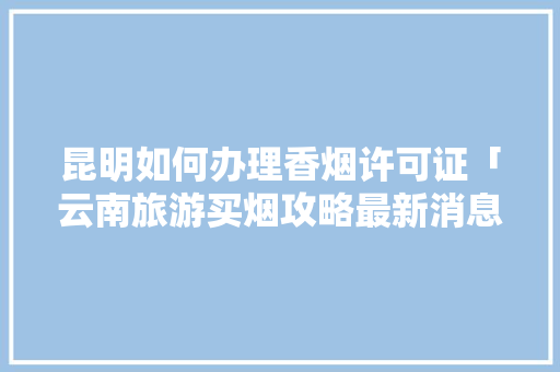 昆明如何办理香烟许可证「云南旅游买烟攻略最新消息」 昆明如何办理香烟许可证「云南旅游买烟攻略最新消息」 教育法律