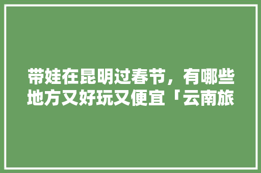 带娃在昆明过春节，有哪些地方又好玩又便宜「云南旅游攻略亲自游玩」 带娃在昆明过春节，有哪些地方又好玩又便宜「云南旅游攻略亲自游玩」 时尚穿搭