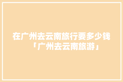 在广州去云南旅行要多少钱「广州去云南旅游」 在广州去云南旅行要多少钱「广州去云南旅游」 时尚穿搭