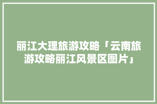 丽江大理旅游攻略「云南旅游攻略丽江风景区图片」 丽江大理旅游攻略「云南旅游攻略丽江风景区图片」 时尚穿搭
