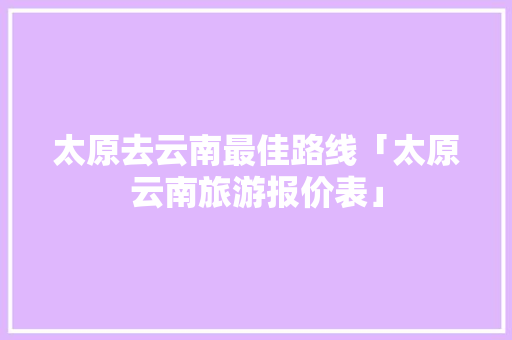太原去云南最佳路线「太原云南旅游报价表」 太原去云南最佳路线「太原云南旅游报价表」 美食菜谱