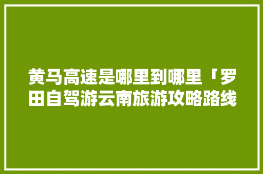 黄马高速是哪里到哪里「罗田自驾游云南旅游攻略路线」 黄马高速是哪里到哪里「罗田自驾游云南旅游攻略路线」 教育法律
