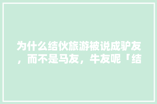 为什么结伙旅游被说成驴友，而不是马友，牛友呢「结伴去云南旅游」 健康母婴