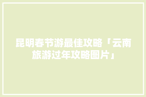 昆明春节游最佳攻略「云南旅游过年攻略图片」 昆明春节游最佳攻略「云南旅游过年攻略图片」 汽车常识