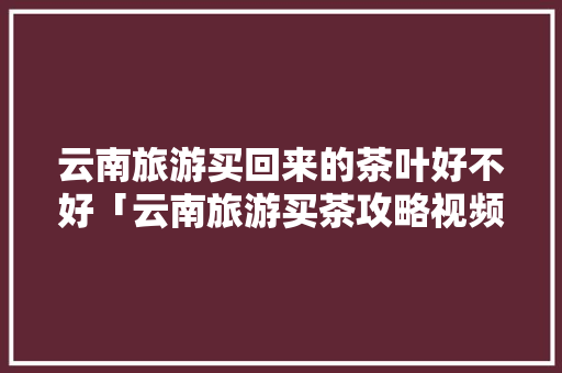 云南旅游买回来的茶叶好不好「云南旅游买茶攻略视频大全」 云南旅游买回来的茶叶好不好「云南旅游买茶攻略视频大全」 旅游攻略