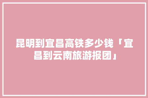 昆明到宜昌高铁多少钱「宜昌到云南旅游报团」 昆明到宜昌高铁多少钱「宜昌到云南旅游报团」 教育法律