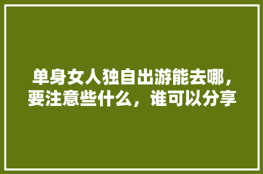 单身女人独自出游能去哪，要注意些什么，谁可以分享一下经验「平潭到云南旅游攻略自驾路线」 单身女人独自出游能去哪，要注意些什么，谁可以分享一下经验「平潭到云南旅游攻略自驾路线」 汽车常识