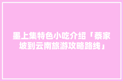 墨上集特色小吃介绍「蔡家坡到云南旅游攻略路线」 墨上集特色小吃介绍「蔡家坡到云南旅游攻略路线」 手机电脑