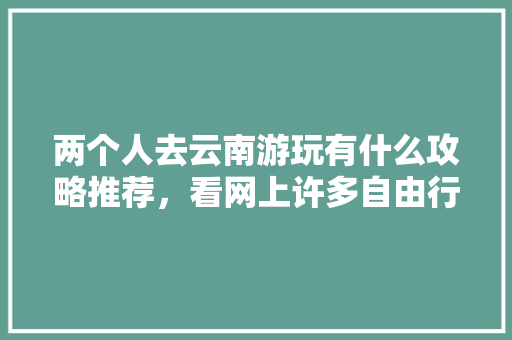 两个人去云南游玩有什么攻略推荐，看网上许多自由行旅社挺便宜，可信么「两人去云南旅游攻略图片大全」 两个人去云南游玩有什么攻略推荐，看网上许多自由行旅社挺便宜，可信么「两人去云南旅游攻略图片大全」 美食菜谱