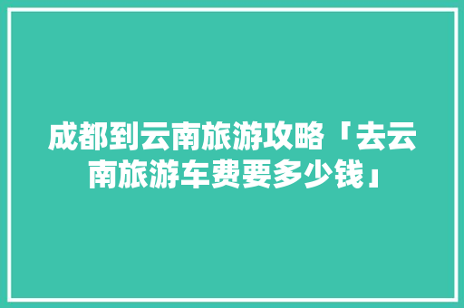 成都到云南旅游攻略「去云南旅游车费要多少钱」 成都到云南旅游攻略「去云南旅游车费要多少钱」 健康母婴
