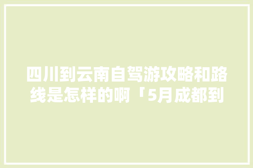 四川到云南自驾游攻略和路线是怎样的啊「5月成都到云南旅游攻略路线」 四川到云南自驾游攻略和路线是怎样的啊「5月成都到云南旅游攻略路线」 汽车常识