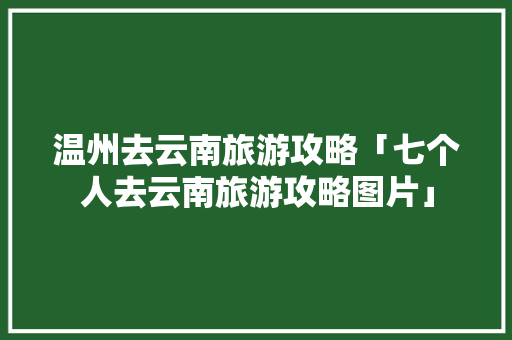 温州去云南旅游攻略「七个人去云南旅游攻略图片」 温州去云南旅游攻略「七个人去云南旅游攻略图片」 美食菜谱